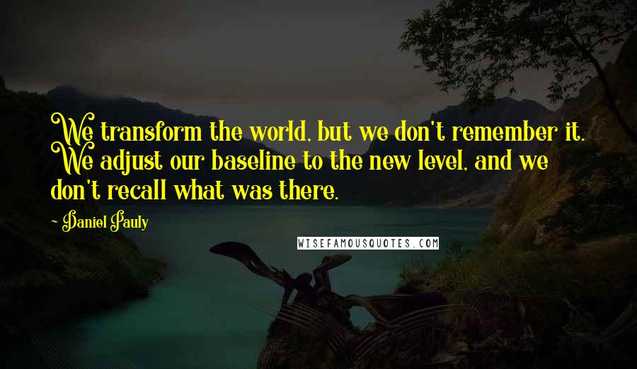 Daniel Pauly Quotes: We transform the world, but we don't remember it. We adjust our baseline to the new level, and we don't recall what was there.