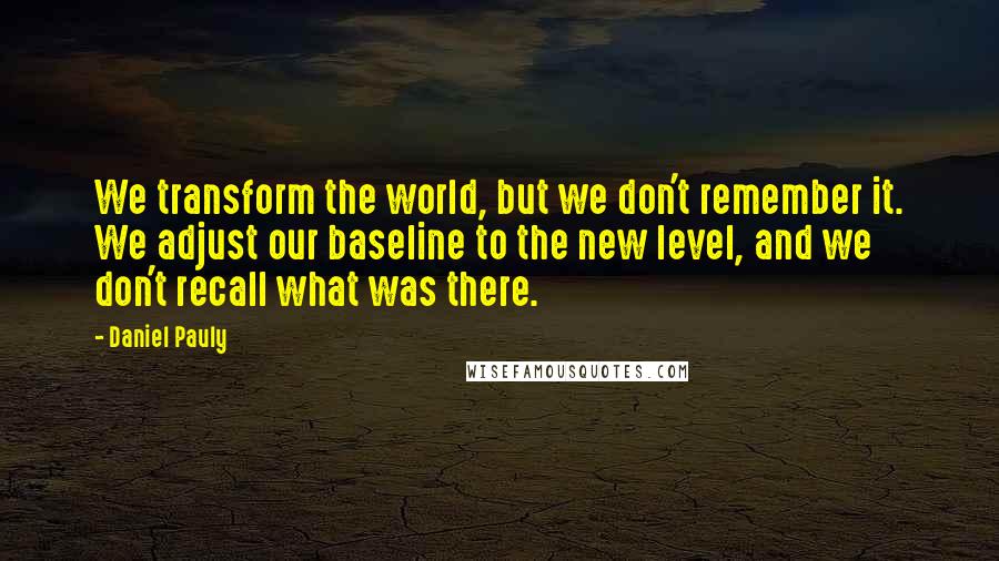 Daniel Pauly Quotes: We transform the world, but we don't remember it. We adjust our baseline to the new level, and we don't recall what was there.