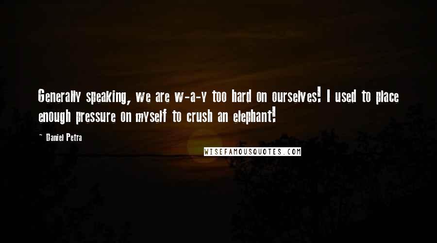Daniel Petra Quotes: Generally speaking, we are w-a-y too hard on ourselves! I used to place enough pressure on myself to crush an elephant!