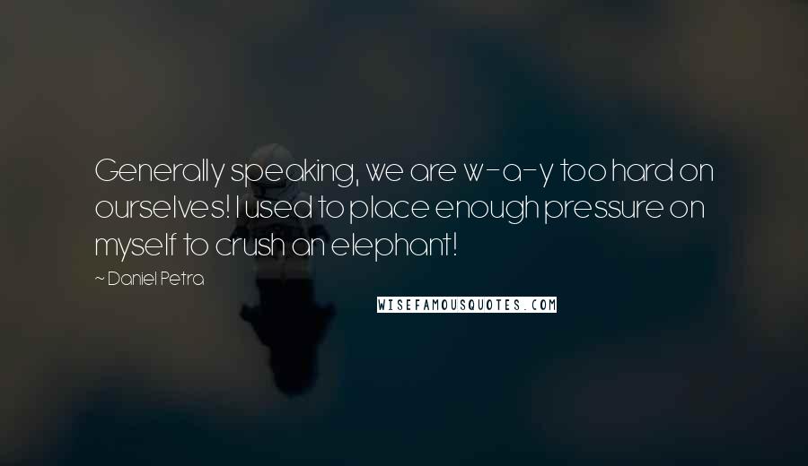 Daniel Petra Quotes: Generally speaking, we are w-a-y too hard on ourselves! I used to place enough pressure on myself to crush an elephant!