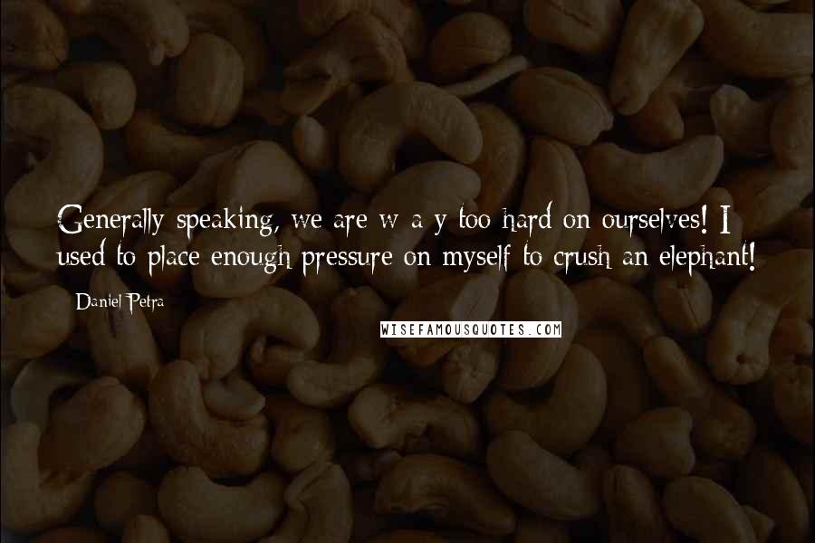 Daniel Petra Quotes: Generally speaking, we are w-a-y too hard on ourselves! I used to place enough pressure on myself to crush an elephant!