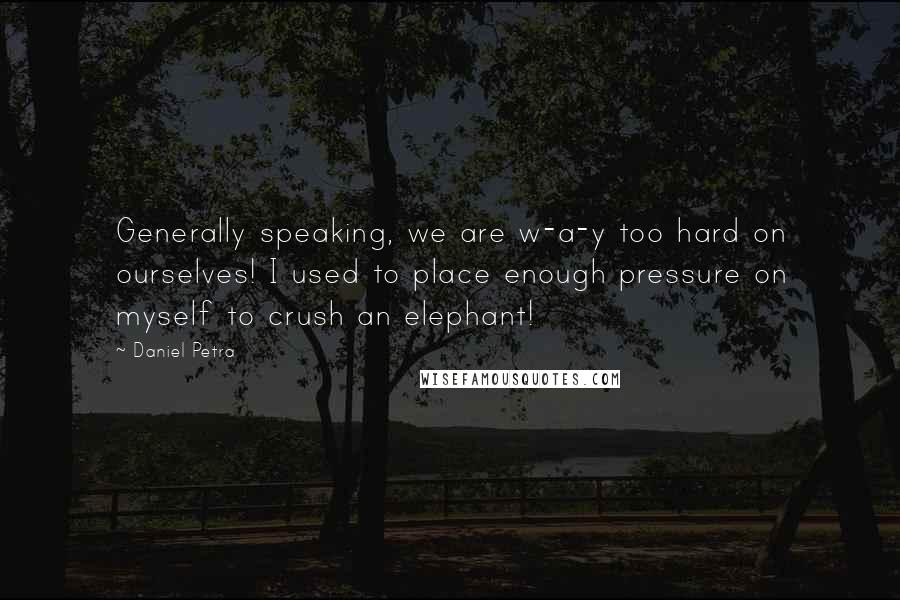 Daniel Petra Quotes: Generally speaking, we are w-a-y too hard on ourselves! I used to place enough pressure on myself to crush an elephant!