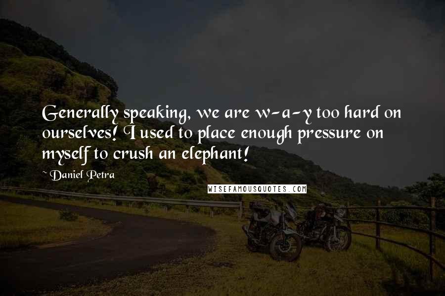 Daniel Petra Quotes: Generally speaking, we are w-a-y too hard on ourselves! I used to place enough pressure on myself to crush an elephant!