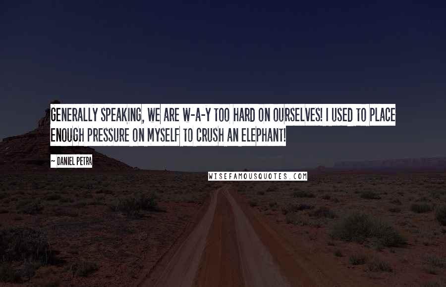 Daniel Petra Quotes: Generally speaking, we are w-a-y too hard on ourselves! I used to place enough pressure on myself to crush an elephant!