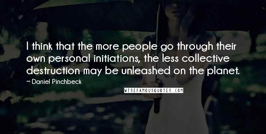 Daniel Pinchbeck Quotes: I think that the more people go through their own personal initiations, the less collective destruction may be unleashed on the planet.