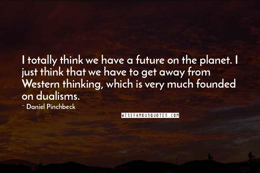 Daniel Pinchbeck Quotes: I totally think we have a future on the planet. I just think that we have to get away from Western thinking, which is very much founded on dualisms.