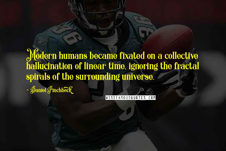 Daniel Pinchbeck Quotes: Modern humans became fixated on a collective hallucination of linear time, ignoring the fractal spirals of the surrounding universe.