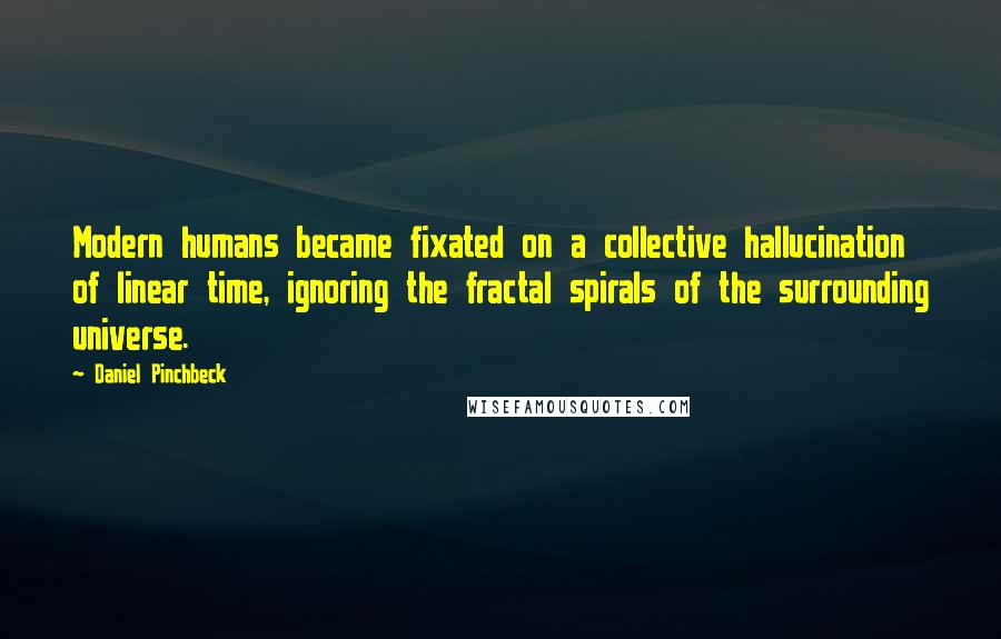 Daniel Pinchbeck Quotes: Modern humans became fixated on a collective hallucination of linear time, ignoring the fractal spirals of the surrounding universe.