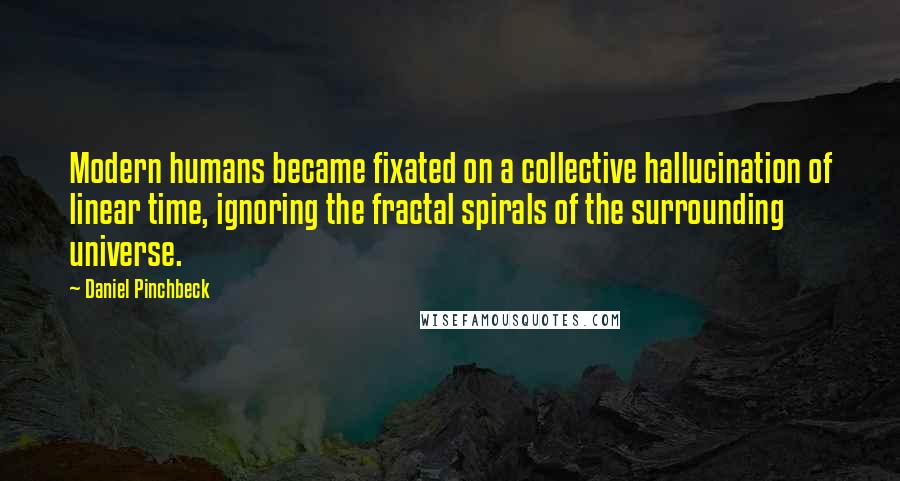 Daniel Pinchbeck Quotes: Modern humans became fixated on a collective hallucination of linear time, ignoring the fractal spirals of the surrounding universe.