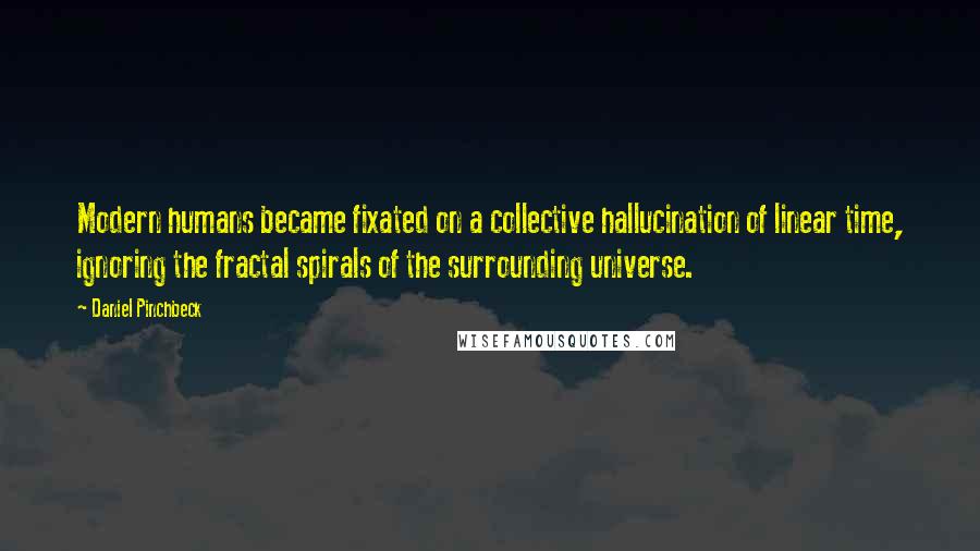 Daniel Pinchbeck Quotes: Modern humans became fixated on a collective hallucination of linear time, ignoring the fractal spirals of the surrounding universe.