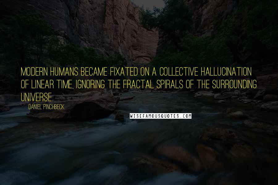 Daniel Pinchbeck Quotes: Modern humans became fixated on a collective hallucination of linear time, ignoring the fractal spirals of the surrounding universe.