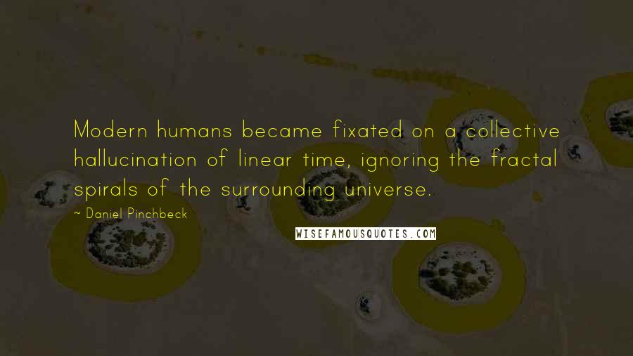 Daniel Pinchbeck Quotes: Modern humans became fixated on a collective hallucination of linear time, ignoring the fractal spirals of the surrounding universe.