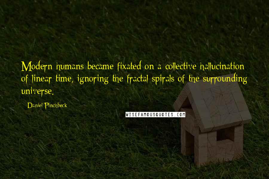 Daniel Pinchbeck Quotes: Modern humans became fixated on a collective hallucination of linear time, ignoring the fractal spirals of the surrounding universe.