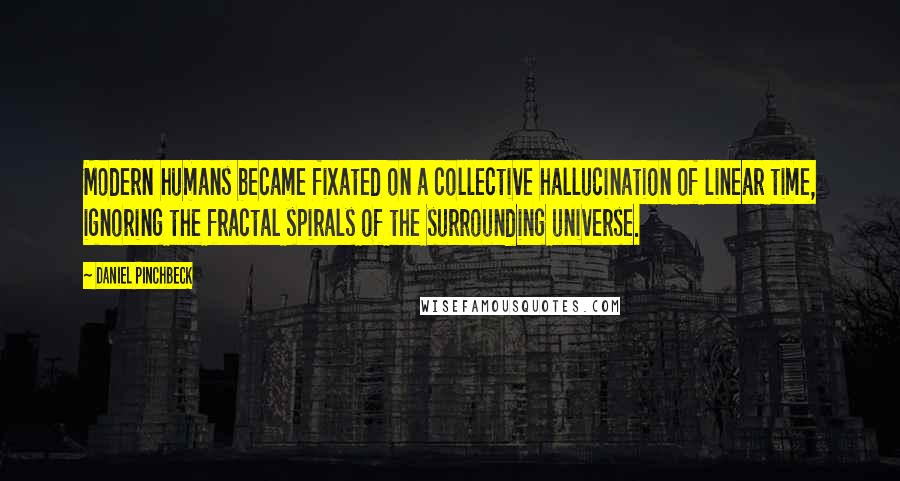 Daniel Pinchbeck Quotes: Modern humans became fixated on a collective hallucination of linear time, ignoring the fractal spirals of the surrounding universe.