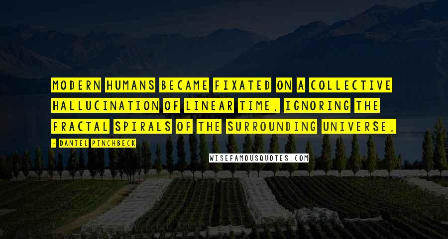 Daniel Pinchbeck Quotes: Modern humans became fixated on a collective hallucination of linear time, ignoring the fractal spirals of the surrounding universe.
