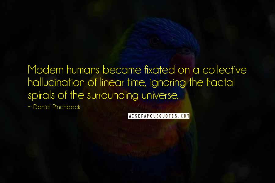 Daniel Pinchbeck Quotes: Modern humans became fixated on a collective hallucination of linear time, ignoring the fractal spirals of the surrounding universe.
