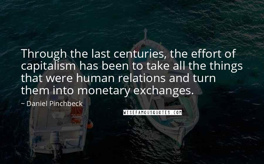 Daniel Pinchbeck Quotes: Through the last centuries, the effort of capitalism has been to take all the things that were human relations and turn them into monetary exchanges.