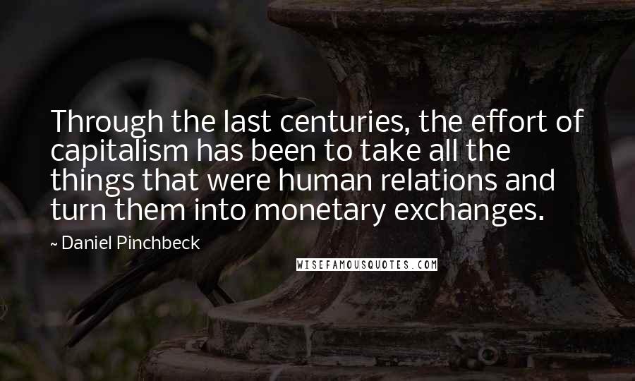 Daniel Pinchbeck Quotes: Through the last centuries, the effort of capitalism has been to take all the things that were human relations and turn them into monetary exchanges.