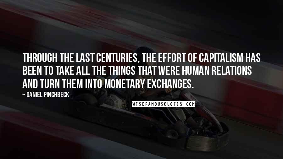 Daniel Pinchbeck Quotes: Through the last centuries, the effort of capitalism has been to take all the things that were human relations and turn them into monetary exchanges.