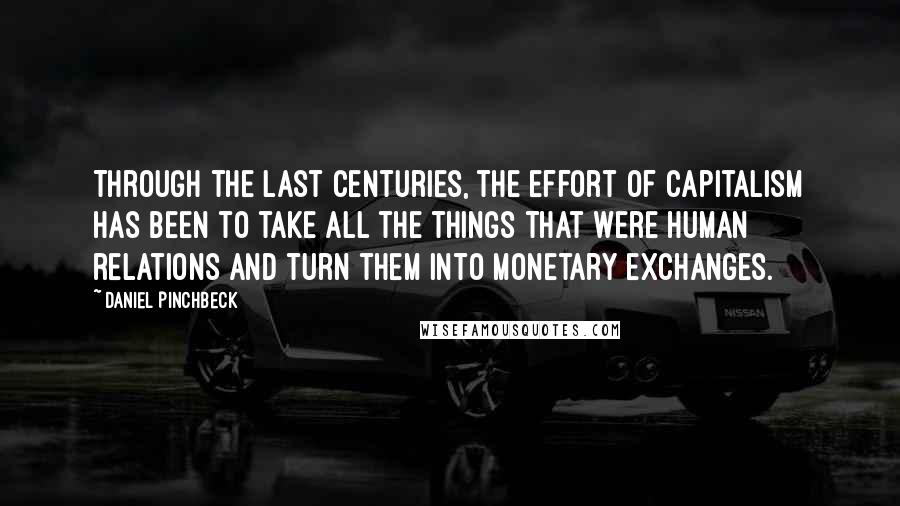 Daniel Pinchbeck Quotes: Through the last centuries, the effort of capitalism has been to take all the things that were human relations and turn them into monetary exchanges.