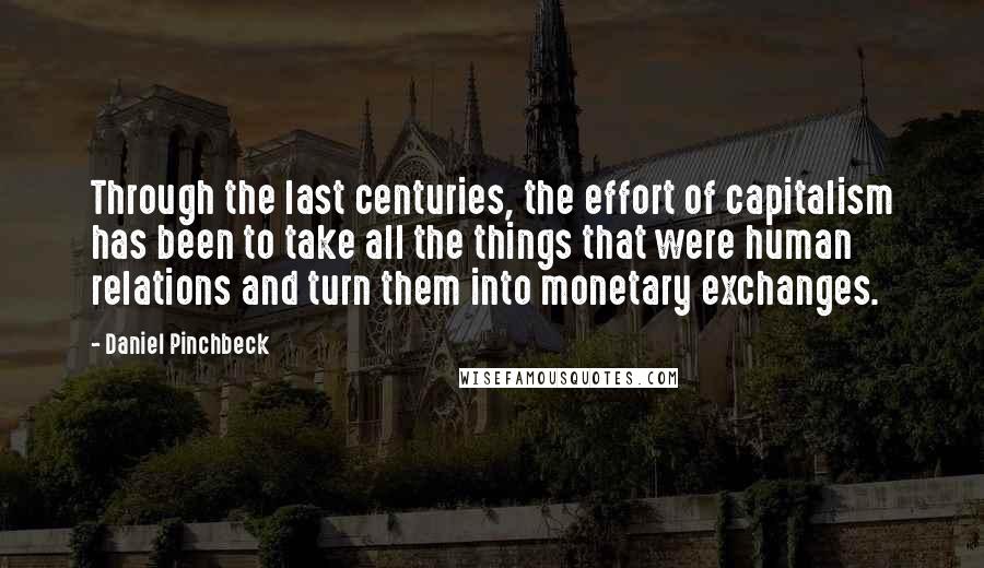 Daniel Pinchbeck Quotes: Through the last centuries, the effort of capitalism has been to take all the things that were human relations and turn them into monetary exchanges.