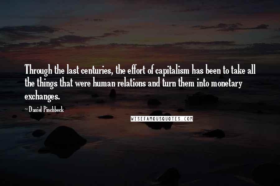 Daniel Pinchbeck Quotes: Through the last centuries, the effort of capitalism has been to take all the things that were human relations and turn them into monetary exchanges.