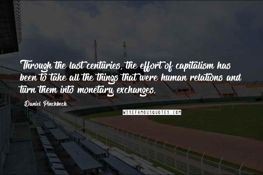 Daniel Pinchbeck Quotes: Through the last centuries, the effort of capitalism has been to take all the things that were human relations and turn them into monetary exchanges.