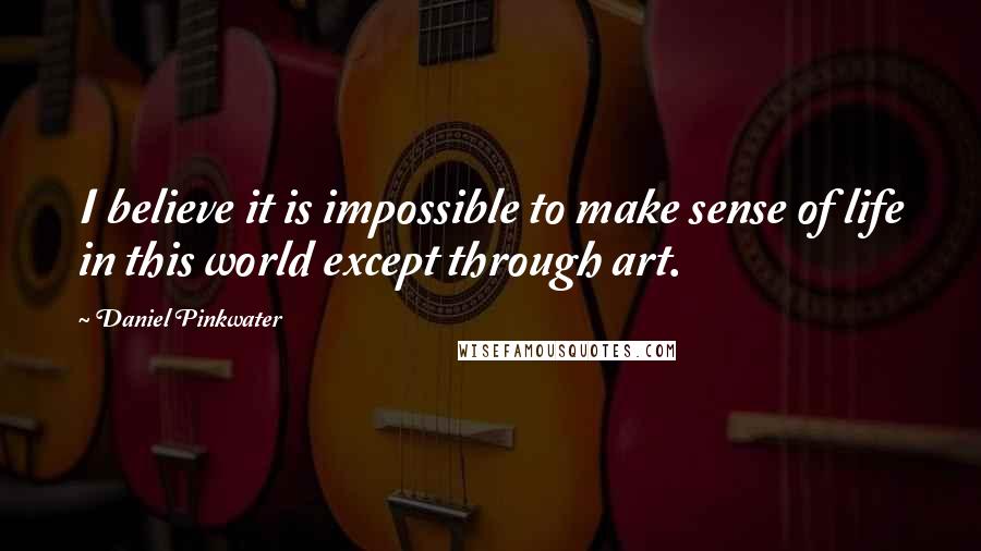 Daniel Pinkwater Quotes: I believe it is impossible to make sense of life in this world except through art.