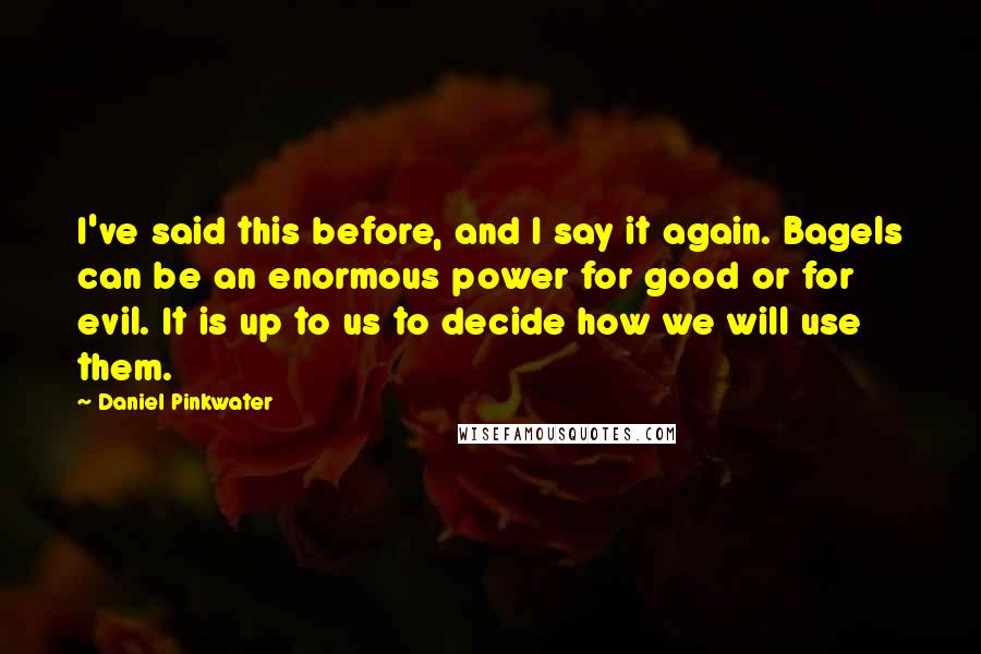 Daniel Pinkwater Quotes: I've said this before, and I say it again. Bagels can be an enormous power for good or for evil. It is up to us to decide how we will use them.
