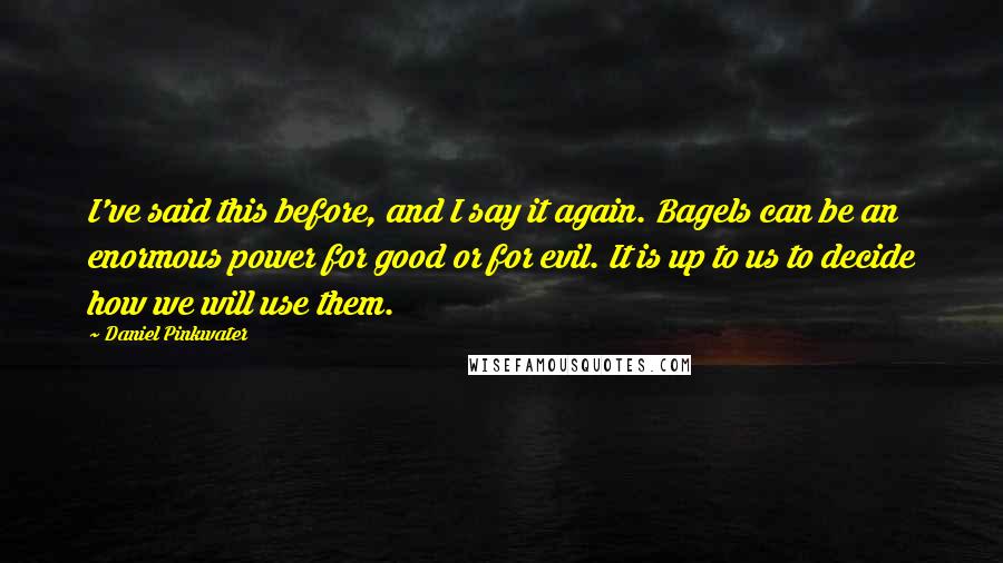 Daniel Pinkwater Quotes: I've said this before, and I say it again. Bagels can be an enormous power for good or for evil. It is up to us to decide how we will use them.