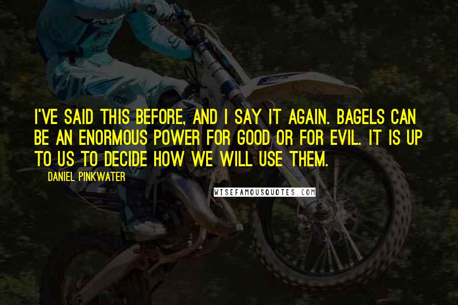 Daniel Pinkwater Quotes: I've said this before, and I say it again. Bagels can be an enormous power for good or for evil. It is up to us to decide how we will use them.