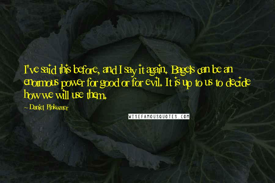 Daniel Pinkwater Quotes: I've said this before, and I say it again. Bagels can be an enormous power for good or for evil. It is up to us to decide how we will use them.
