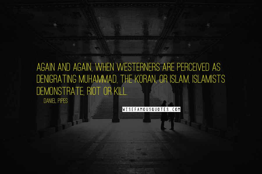 Daniel Pipes Quotes: Again and again, when Westerners are perceived as denigrating Muhammad, the Koran, or Islam, Islamists demonstrate, riot or kill.