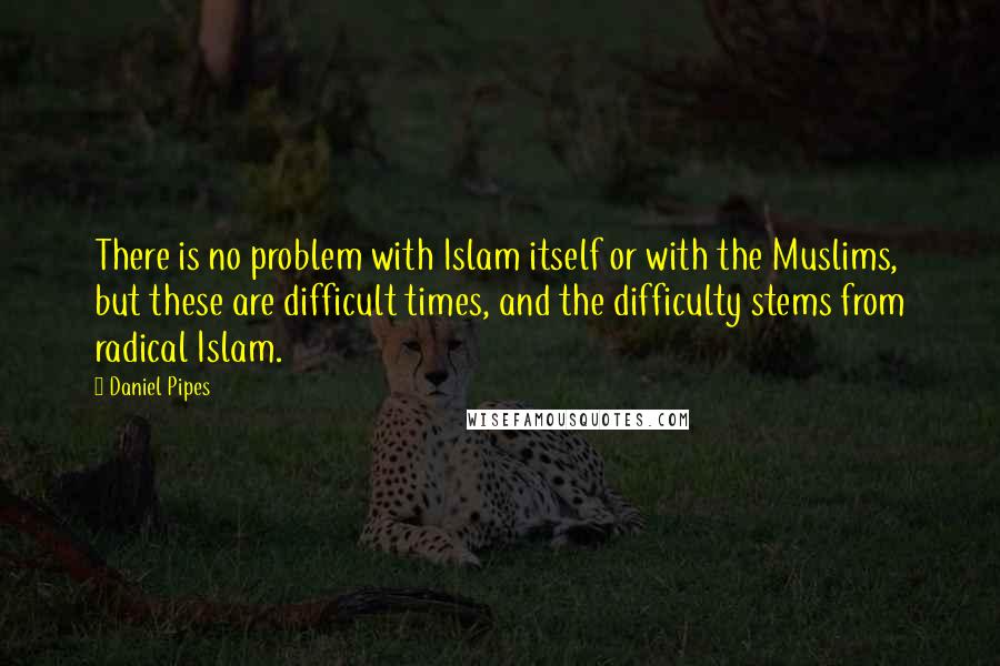 Daniel Pipes Quotes: There is no problem with Islam itself or with the Muslims, but these are difficult times, and the difficulty stems from radical Islam.
