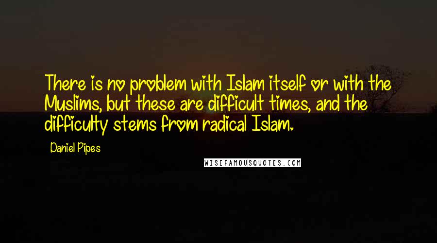 Daniel Pipes Quotes: There is no problem with Islam itself or with the Muslims, but these are difficult times, and the difficulty stems from radical Islam.