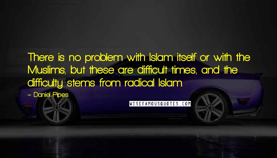 Daniel Pipes Quotes: There is no problem with Islam itself or with the Muslims, but these are difficult times, and the difficulty stems from radical Islam.