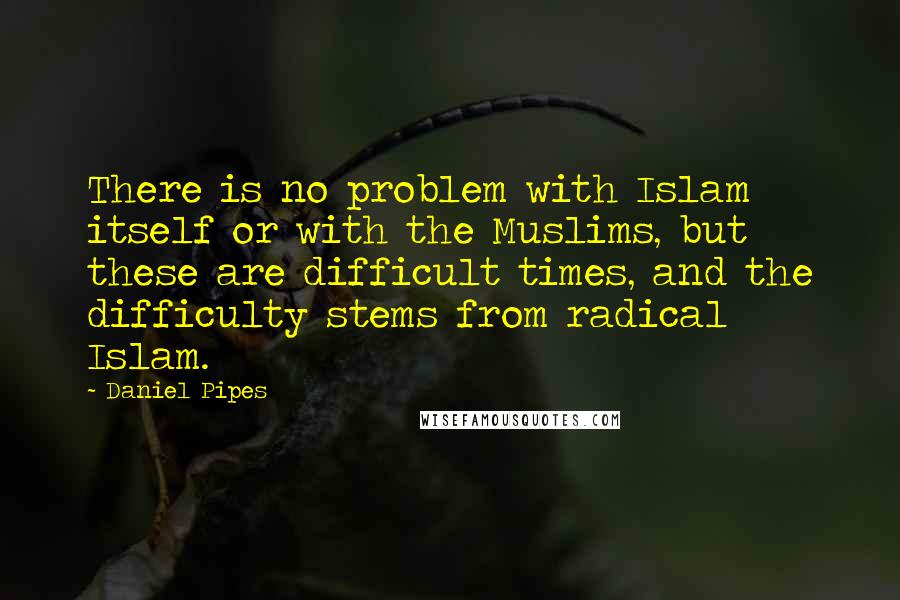 Daniel Pipes Quotes: There is no problem with Islam itself or with the Muslims, but these are difficult times, and the difficulty stems from radical Islam.