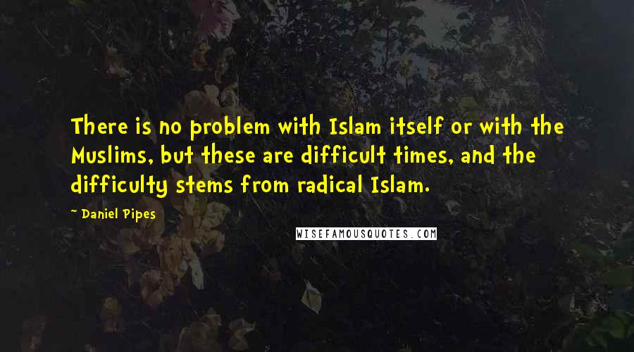 Daniel Pipes Quotes: There is no problem with Islam itself or with the Muslims, but these are difficult times, and the difficulty stems from radical Islam.