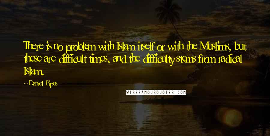 Daniel Pipes Quotes: There is no problem with Islam itself or with the Muslims, but these are difficult times, and the difficulty stems from radical Islam.