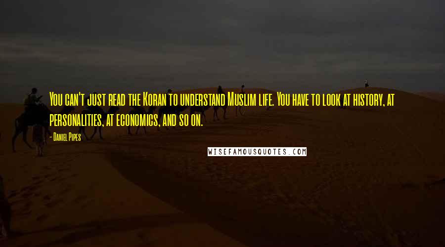 Daniel Pipes Quotes: You can't just read the Koran to understand Muslim life. You have to look at history, at personalities, at economics, and so on.