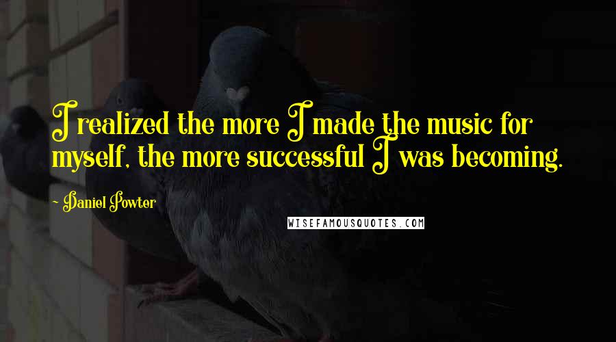 Daniel Powter Quotes: I realized the more I made the music for myself, the more successful I was becoming.