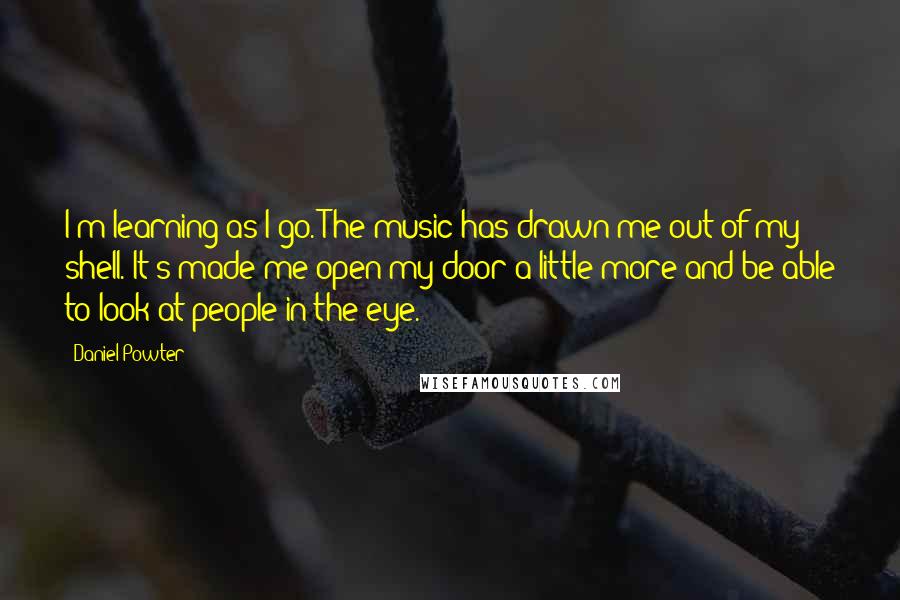 Daniel Powter Quotes: I'm learning as I go. The music has drawn me out of my shell. It's made me open my door a little more and be able to look at people in the eye.