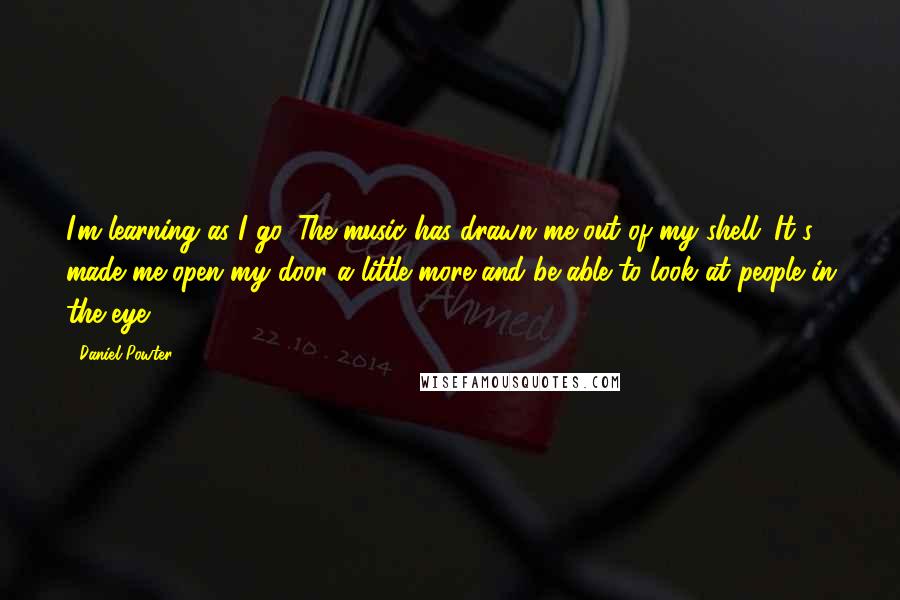 Daniel Powter Quotes: I'm learning as I go. The music has drawn me out of my shell. It's made me open my door a little more and be able to look at people in the eye.