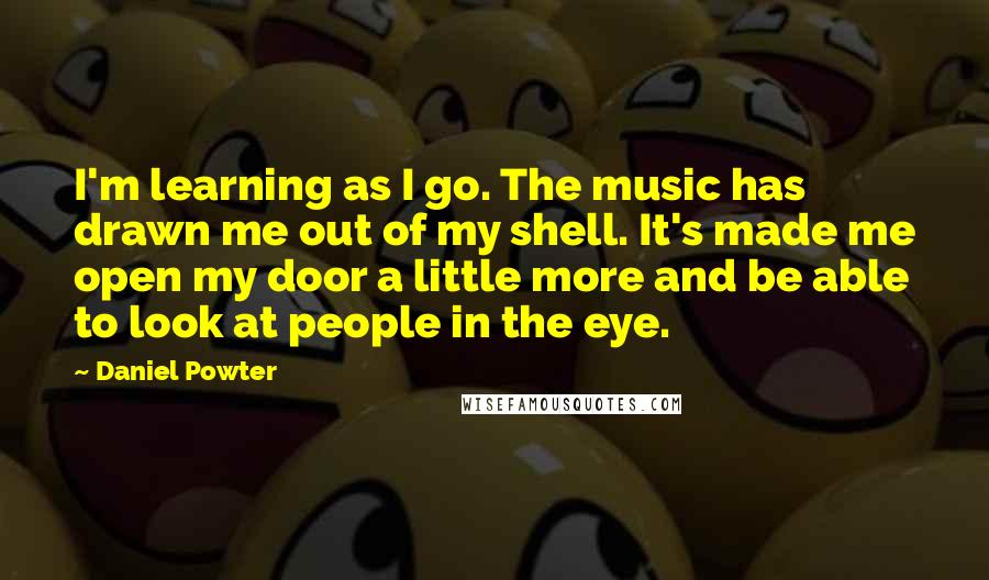 Daniel Powter Quotes: I'm learning as I go. The music has drawn me out of my shell. It's made me open my door a little more and be able to look at people in the eye.