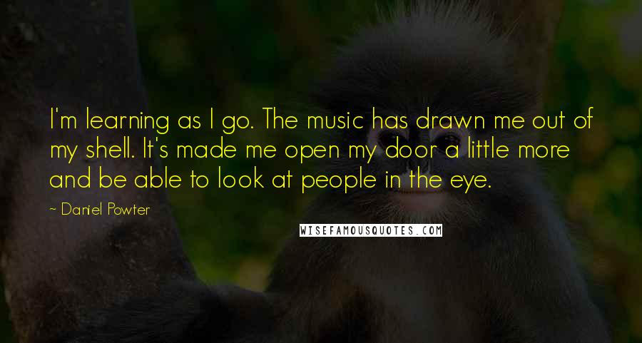Daniel Powter Quotes: I'm learning as I go. The music has drawn me out of my shell. It's made me open my door a little more and be able to look at people in the eye.