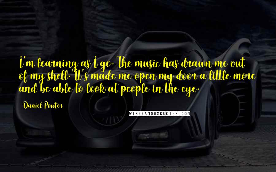 Daniel Powter Quotes: I'm learning as I go. The music has drawn me out of my shell. It's made me open my door a little more and be able to look at people in the eye.