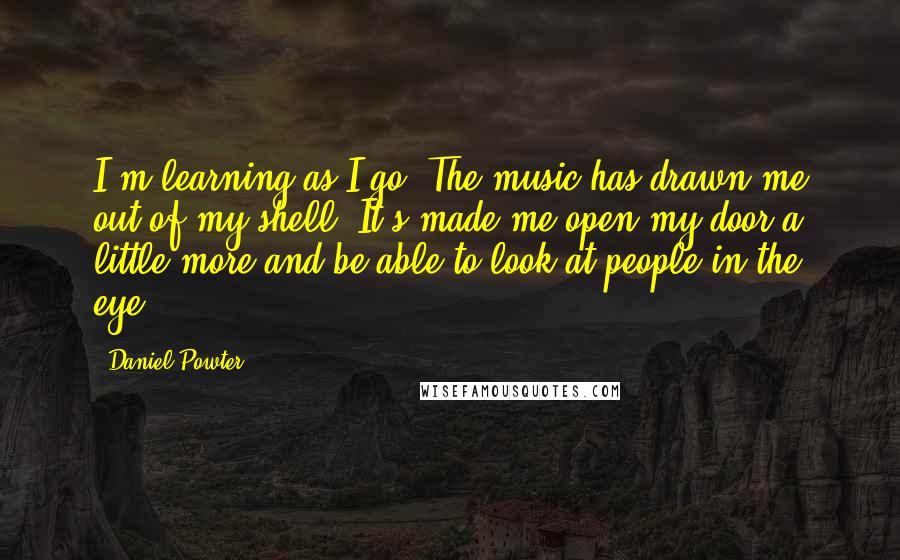 Daniel Powter Quotes: I'm learning as I go. The music has drawn me out of my shell. It's made me open my door a little more and be able to look at people in the eye.