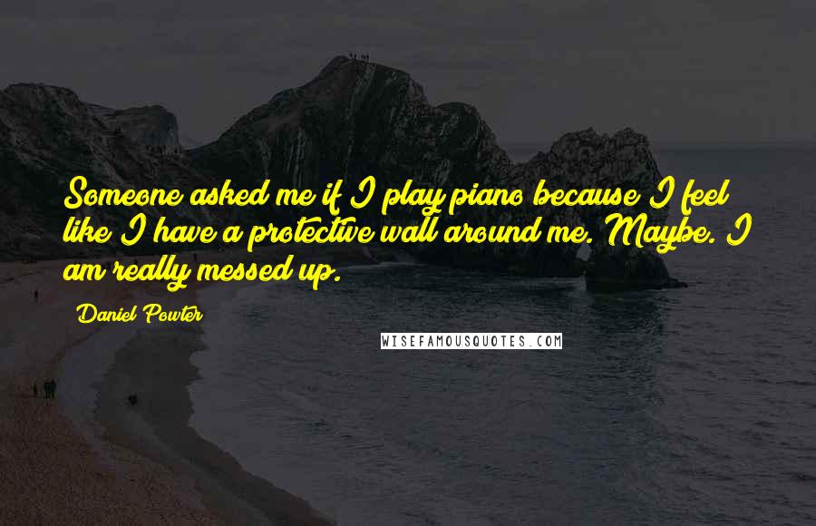 Daniel Powter Quotes: Someone asked me if I play piano because I feel like I have a protective wall around me. Maybe. I am really messed up.