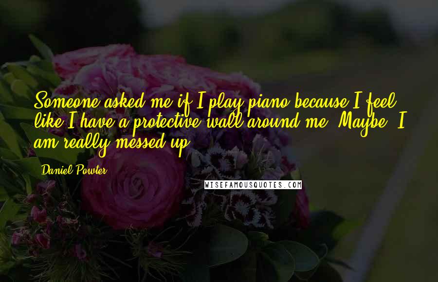 Daniel Powter Quotes: Someone asked me if I play piano because I feel like I have a protective wall around me. Maybe. I am really messed up.