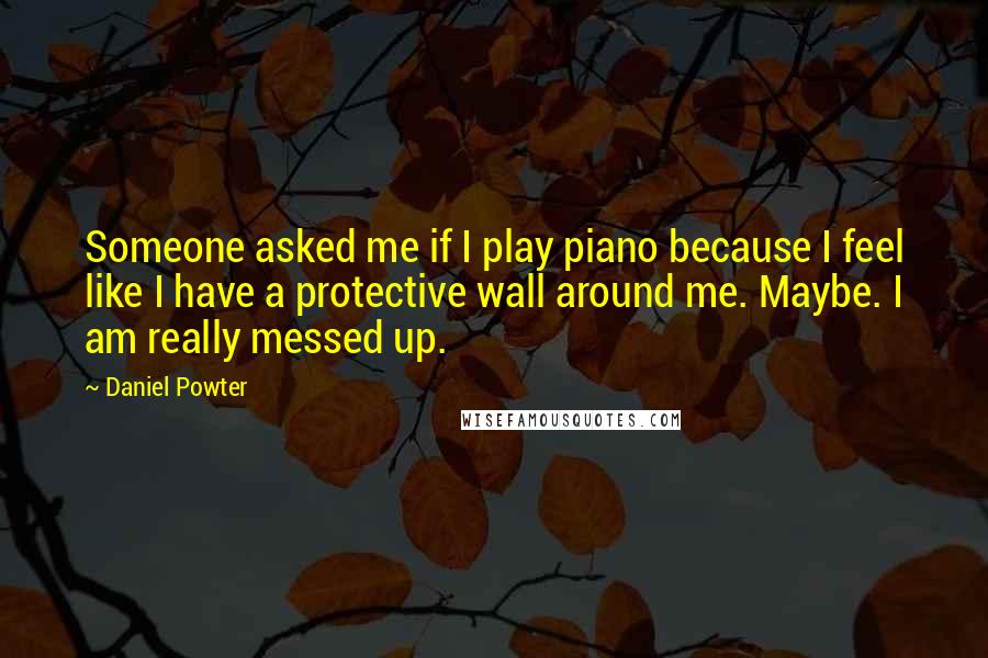 Daniel Powter Quotes: Someone asked me if I play piano because I feel like I have a protective wall around me. Maybe. I am really messed up.